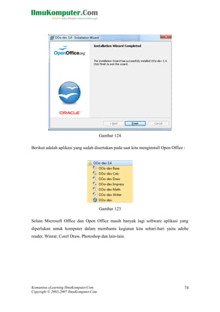 Komunitas eLearning IlmuKomputer.Com 
Copyright © 2003-2007 IlmuKomputer.Com 
74 
Gambar 124 
Berikut adalah aplikasi yang sudah disertakan pada saat kita menginstall Open Office : 
Gambar 123 
Selain Microsoft Office dan Open masih banyak lagi software aplikasi yang diperlukan untuk komputer dalam membantu kegiatan kita sehari-hari yaitu adobe reader, Winrar, Corel Draw, Photoshop dan lain-lain. 
 