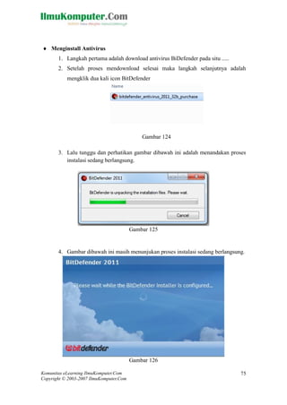 Komunitas eLearning IlmuKomputer.Com 
Copyright © 2003-2007 IlmuKomputer.Com 
75 
 Menginstall Antivirus 
1. Langkah pertama adalah download antivirus BiDefender pada situ ..... 
2. Setelah proses mendownload selesai maka langkah selanjutnya adalah mengklik dua kali icon BitDefender 
Gambar 124 
3. Lalu tunggu dan perhatikan gambar dibawah ini adalah menandakan proses instalasi sedang berlangsung. 
Gambar 125 
4. Gambar dibawah ini masih menunjukan proses instalasi sedang berlangsung. 
Gambar 126  