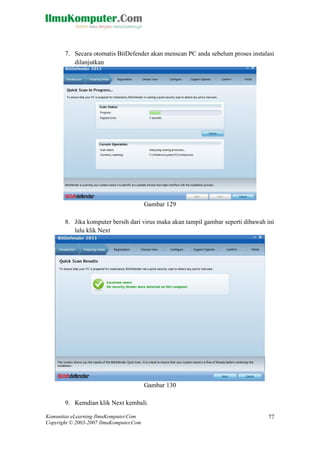 Komunitas eLearning IlmuKomputer.Com 
Copyright © 2003-2007 IlmuKomputer.Com 
77 
7. Secara otomatis BitDefender akan menscan PC anda sebelum proses instalasi dilanjutkan 
Gambar 129 
8. Jika komputer bersih dari virus maka akan tampil gambar seperti dibawah ini lalu klik Next 
Gambar 130 
9. Kemdian klik Next kembali.  