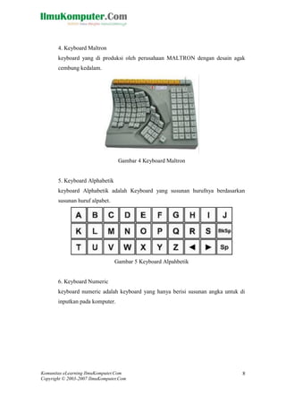 Komunitas eLearning IlmuKomputer.Com 
Copyright © 2003-2007 IlmuKomputer.Com 
8 
4. Keyboard Maltron 
keyboard yang di produksi oleh perusahaan MALTRON dengan desain agak cembung kedalam. 
Gambar 4 Keyboard Maltron 
5. Keyboard Alphabetik 
keyboard Alphabetik adalah Keyboard yang susunan hurufnya berdasarkan susunan huruf alpabet. 
Gambar 5 Keyboard Alpahbetik 
6. Keyboard Numeric 
keyboard numeric adalah keyboard yang hanya berisi susunan angka untuk di inputkan pada komputer. 
 