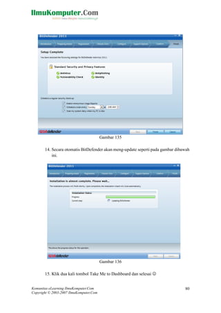 Komunitas eLearning IlmuKomputer.Com 
Copyright © 2003-2007 IlmuKomputer.Com 
80 
Gambar 135 
14. Secara otomatis BitDefender akan meng-update seperti pada gambar dibawah ini. 
Gambar 136 
15. Klik dua kali tombol Take Me to Dashboard dan selesai   