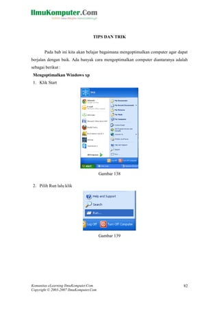 Komunitas eLearning IlmuKomputer.Com 
Copyright © 2003-2007 IlmuKomputer.Com 
82 
TIPS DAN TRIK 
Pada bab ini kita akan belajar bagaimana mengoptimalkan computer agar dapat berjalan dengan baik. Ada banyak cara mengoptimalkan computer diantaranya adalah sebagai berikut : 
Mengoptimalkan Windows xp 
1. Klik Start 
Gambar 138 
2. Pilih Run lalu klik 
Gambar 139 
 