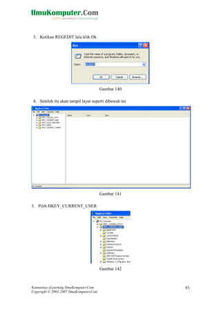 Komunitas eLearning IlmuKomputer.Com 
Copyright © 2003-2007 IlmuKomputer.Com 
83 
3. Ketikan REGEDIT lalu klik Ok 
Gambar 140 
4. Setelah itu akan tampil layar seperti dibawah ini 
Gambar 141 
5. Pilih HKEY_CURRENT_USER 
Gambar 142  