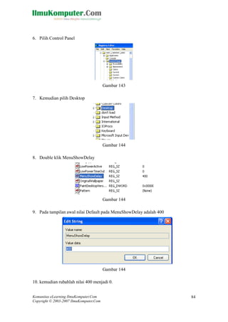 Komunitas eLearning IlmuKomputer.Com 
Copyright © 2003-2007 IlmuKomputer.Com 
84 
6. Pilih Control Panel 
Gambar 143 
7. Kemudian pilih Desktop 
Gambar 144 
8. Double klik MenuShowDelay 
Gambar 144 
9. Pada tampilan awal nilai Default pada MenuShowDelay adalah 400 
Gambar 144 
10. kemudian rubahlah nilai 400 menjadi 0.  