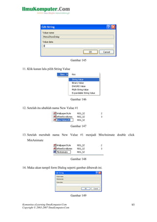 Komunitas eLearning IlmuKomputer.Com 
Copyright © 2003-2007 IlmuKomputer.Com 
85 
Gambar 145 
11. Klik kanan lalu pilih String Value 
Gambar 146 
12. Setelah itu ubahlah nama New Value #1 
Gambar 147 
13. Setelah merubah nama New Value #1 menjadi MinAnimate double click MinAnimate 
Gambar 148 
14. Maka akan tampil form Dialog seperti gambar dibawah ini. 
Gambar 149  