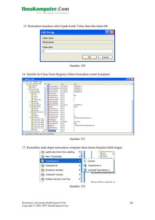 Komunitas eLearning IlmuKomputer.Com 
Copyright © 2003-2007 IlmuKomputer.Com 
86 
15. Kemudian masukan nilai 0 pada kotak Value data lalu tekan Ok 
Gambar 150 
16. Setelah itu Close Form Registry Editor kemudian restart komputer 
Gambar 151 
17. Kemudian anda dapat merasakan computer akan terasa berjalan lebih ringan. 
Gambar 152 
 