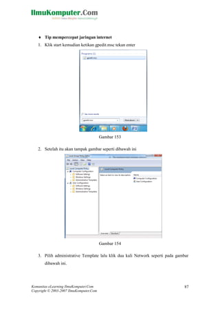 Komunitas eLearning IlmuKomputer.Com 
Copyright © 2003-2007 IlmuKomputer.Com 
87 
 Tip mempercepat jaringan internet 
1. Klik start kemudian ketikan gpedit.msc tekan enter 
Gambar 153 
2. Setelah itu akan tampak gambar seperti dibawah ini 
Gambar 154 
3. Pilih administrative Template lalu klik dua kali Network seperti pada gambar dibawah ini.  