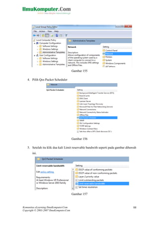 Komunitas eLearning IlmuKomputer.Com 
Copyright © 2003-2007 IlmuKomputer.Com 
88 
Gambar 155 
4. Pilih Qos Packet Scheduler 
Gambar 156 
5. Setelah itu klik dua kali Limit reservable bandwith seperti pada gambar dibawah ini. 
Gambar 157  