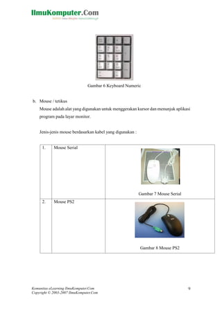 Komunitas eLearning IlmuKomputer.Com 
Copyright © 2003-2007 IlmuKomputer.Com 
9 
Gambar 6 Keyboard Numeric 
b. Mouse / tetikus 
Mouse adalah alat yang digunakan untuk menggerakan kursor dan menunjuk aplikasi program pada layar monitor. 
Jenis-jenis mouse berdasarkan kabel yang digunakan : 
1. 
Mouse Serial 
Gambar 7 Mouse Serial 
2. 
Mouse PS2 
Gambar 8 Mouse PS2  
