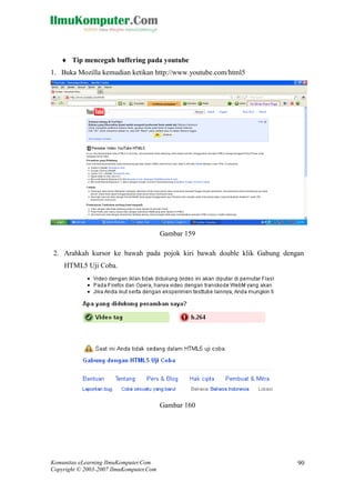 Komunitas eLearning IlmuKomputer.Com 
Copyright © 2003-2007 IlmuKomputer.Com 
90 
 Tip mencegah buffering pada youtube 
1. Buka Mozilla kemudian ketikan http://www.youtube.com/html5 
Gambar 159 
2. Arahkah kursor ke bawah pada pojok kiri bawah double klik Gabung dengan HTML5 Uji Coba. 
Gambar 160 
 