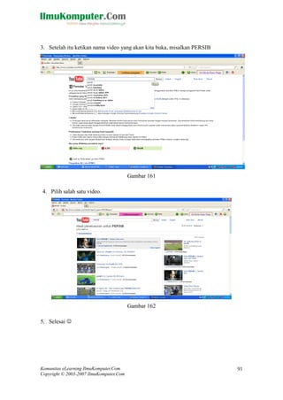 Komunitas eLearning IlmuKomputer.Com 
Copyright © 2003-2007 IlmuKomputer.Com 
91 
3. Setelah itu ketikan nama video yang akan kita buka, misalkan PERSIB 
Gambar 161 
4. Pilih salah satu video. 
Gambar 162 
5. Selesai   