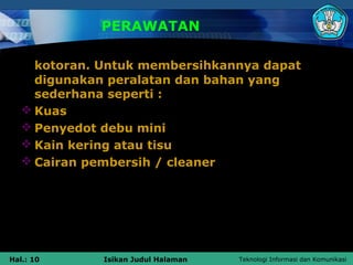 PERAWATAN

     kotoran. Untuk membersihkannya dapat
     digunakan peralatan dan bahan yang
     sederhana seperti :
    Kuas
    Penyedot debu mini
    Kain kering atau tisu
    Cairan pembersih / cleaner




Hal.: 10      Isikan Judul Halaman   Teknologi Informasi dan Komunikasi
 