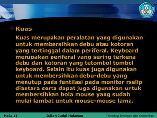  Kuas
      Kuas merupakan peralatan yang digunakan
      untuk membersihkan debu atau kotoran
      yang tertinggal dalam periferal. Keyboard
      merupakan periferal yang sering terkena
      debu dan kotoran yang tetombol tombol
      keyboard. Selain itu kuas juga digunakan
      untuk membersihkan debu-debu yang
      menutup pada fentilasi pada monitor rselip
      diantara serta dapat juga digunakan untuk
      membersihkan bola mouse yang sudah
      mulai lambat untuk mouse-mouse lama.

Hal.: 11        Isikan Judul Halaman   Teknologi Informasi dan Komunikasi
 