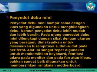  Penyedot debu mini
      Penyedot debu mini hampir sama dengan
      kuas yang digunakan untuk menghilangkan
      debu. Namun penyedot debu lebih mudah
      dan lebih bersih. Pada ujung penyedot debu
      mini dilengkapi dengan sikat dengan ukuran
      yang beragam, dimaksudkan untuk
      disesuaikan lusempitnya sudut-sudut pada
      periferal. Alat ini sangat tepat digunakan
      untuk membersihkan keyboard, fentilasi
      udara pada monitor dan pada fan atau kipas,
      bahkan sangat baik digunakan untuk
      membersihkan rangkaian motherboard.
Hal.: 12        Isikan Judul Halaman   Teknologi Informasi dan Komunikasi
 
