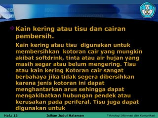  Kain kering atau tisu dan cairan
     pembersih.
      Kain kering atau tisu digunakan untuk
      membersihkan kotoran cair yang mungkin
      akibat softdrink, tinta atau air hujan yang
      masih segar atau belum mengering. Tisu
      atau kain kering Kotoran cair sangat
      berbahaya jika tidak segera dibersihkan
      karena jenis kotoran ini dapat
      menghantarkan arus sehingga dapat
      mengakibatkan hubungan pendek atau
      kerusakan pada periferal. Tisu juga dapat
      digunakan untuk
Hal.: 13        Isikan Judul Halaman   Teknologi Informasi dan Komunikasi
 