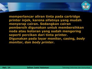 memperlancar aliran tinta pada cartridge
      printer injek, karena sifatnya yang mudah
      menyerap cairan. Sedangkan cairan
      pembersih digunakan untuk membersihkan
      noda atau kotoran yang sudah mengering
      seperti percikan dari tinta printer.
      Digunakan pada layar monitor, casing, body
      monitor, dan body printer.




Hal.: 14       Isikan Judul Halaman   Teknologi Informasi dan Komunikasi
 
