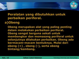Peralatan yang dibutuhkan untuk
     perbaikan periferal.
   a)Obeng
      Obeng merupakan alat yang paling penting
      dalam melakukan perbaikan periferal.
      Obeng sangat berguna sekali untuk
      membongkar dan memasang periferal untuk
      selanjutnya dilakukan perbaikan. Obeng ada
      bermacam-macam bentuknya. Mulai dari
      obeng (+) , obeng (-), serta obeng
      bintang/kembang.


Hal.: 15       Isikan Judul Halaman   Teknologi Informasi dan Komunikasi
 