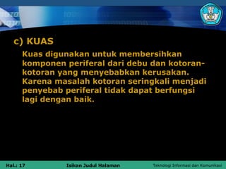 c) KUAS
      Kuas digunakan untuk membersihkan
      komponen periferal dari debu dan kotoran-
      kotoran yang menyebabkan kerusakan.
      Karena masalah kotoran seringkali menjadi
      penyebab periferal tidak dapat berfungsi
      lagi dengan baik.




Hal.: 17       Isikan Judul Halaman   Teknologi Informasi dan Komunikasi
 