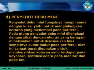 d) PENYEDOT DEBU MINI
      Penyedot debu mini fungsinya hampir sama
      dengan kuas, yaitu untuk menghilangkan
      kotoran yang menempel pada periferal.
      Pada ujung penyedot debu mini dilengkapi
      dengan sikat dengan ukuran yang beragam
      dimaksudkan untuk disesuaikan luas
      sempitnya sudut-sudut pada periferal. Alat
      ini sangat tepat digunakan untuk
      membersihkan kotoran yang terdapat pada
      keyboard, fentilasi udara pada monitor dan
      pada fan.

Hal.: 18        Isikan Judul Halaman   Teknologi Informasi dan Komunikasi
 