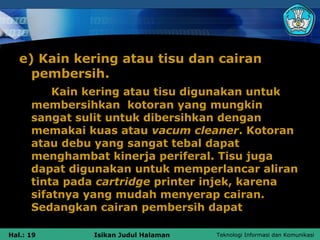 e) Kain kering atau tisu dan cairan
     pembersih.
          Kain kering atau tisu digunakan untuk
      membersihkan kotoran yang mungkin
      sangat sulit untuk dibersihkan dengan
      memakai kuas atau vacum cleaner. Kotoran
      atau debu yang sangat tebal dapat
      menghambat kinerja periferal. Tisu juga
      dapat digunakan untuk memperlancar aliran
      tinta pada cartridge printer injek, karena
      sifatnya yang mudah menyerap cairan.
      Sedangkan cairan pembersih dapat

Hal.: 19       Isikan Judul Halaman   Teknologi Informasi dan Komunikasi
 
