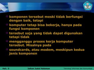  komponen tersebut meski tidak berfungsi
     dengan baik, tetapi
    komputer tetap bisa bekerja, hanya pada
     fungsi komponen
    tersebut saja yang tidak dapat digunakan
     tetapi tidak
    mengganggu proses kerja komputer
     tersebut. Misalnya pada
    soundcards, atau modem, meskipun kedua
     jenis komponen



Hal.: 3       Isikan Judul Halaman   Teknologi Informasi dan Komunikasi
 