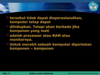  tersebut tidak dapat dioperasionalkan,
     komputer tetap dapat
    dihidupkan. Tetapi akan berbeda jika
     komponen yang mati
    adalah processor atau RAM atau
     monitornya.
    Untuk merakit sebuah komputer diperlukan
     komponen – komponen




Hal.: 4       Isikan Judul Halaman   Teknologi Informasi dan Komunikasi
 