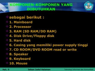 KOMPONEN-KOMPONEN YANG
                DIBUTUHKAN

    sebagai berikut :
    1. Mainboard
    2. Processor
    3. RAM (SD RAM/DD RAM)
    4. Disk Drive/Floppy disk
    5. Hard disk
    6. Casing yang memiliki power supply tinggi
    7. CD ROOM/DVD ROOM read or write
    8. Speaker
    9. Keyboard
    10. Mouse
Hal.: 5         Isikan Judul Halaman   Teknologi Informasi dan Komunikasi
 