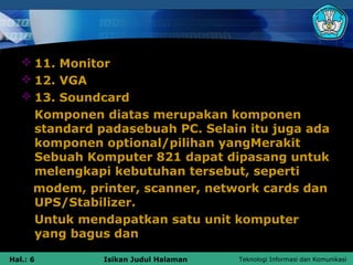  11. Monitor
    12. VGA
    13. Soundcard
     Komponen diatas merupakan komponen
     standard padasebuah PC. Selain itu juga ada
     komponen optional/pilihan yangMerakit
     Sebuah Komputer 821 dapat dipasang untuk
     melengkapi kebutuhan tersebut, seperti
     modem, printer, scanner, network cards dan
     UPS/Stabilizer.
     Untuk mendapatkan satu unit komputer
     yang bagus dan

Hal.: 6        Isikan Judul Halaman   Teknologi Informasi dan Komunikasi
 