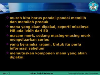  murah kita harus pandai-pandai memilih
     dan memilah produk
    mana yang akan dipakai, seperti misalnya
     MB ada lebih dari 50
    macam merk, sedang masing-masing merk
     mengeluarkan series
    yang beraneka ragam. Untuk itu perlu
     informasi sebelum
    memutuskan komponen mana yang akan
     dipakai.



Hal.: 7       Isikan Judul Halaman   Teknologi Informasi dan Komunikasi
 