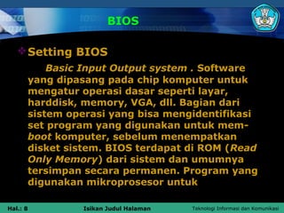 BIOS

    Setting BIOS
          Basic Input Output system . Software
      yang dipasang pada chip komputer untuk
      mengatur operasi dasar seperti layar,
      harddisk, memory, VGA, dll. Bagian dari
      sistem operasi yang bisa mengidentifikasi
      set program yang digunakan untuk mem-
      boot komputer, sebelum menempatkan
      disket sistem. BIOS terdapat di ROM (Read
      Only Memory) dari sistem dan umumnya
      tersimpan secara permanen. Program yang
      digunakan mikroprosesor untuk

Hal.: 8        Isikan Judul Halaman   Teknologi Informasi dan Komunikasi
 