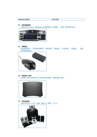 Resolusi Standar

1920x1080

M. KEYBOARD
LOGITECH G11 GAMING KEYBOARD (KABEL, USB INTERFACE)

N. MOUSE
MICROSOFT SIDEWINDER
INTERFACE)

GAMING

MOUSE

(LASER,

O. MOUSE MAT
RAZER DESTRUCTOR PROFESSIONAL GAMING MAT

P. SPEAKER
LOGITECH Z-55 (505 Watts RMS, 5.1)

Q.HEADPHONE
SONY MDR-V150

KABEL,

USB

 