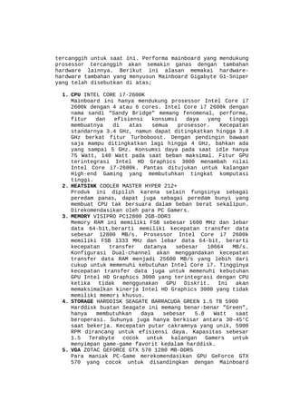 tercanggih untuk saat ini. Performa mainboard yang mendukung
prosessor tercanggih akan semakin ganas dengan tambahan
hardware lainnya. Berikut ini alasan memakai hardwarehardware tambahan yang menyusun Mainboard Gigabyte G1-Sniper
yang telah disebutkan di atas;
1. CPU INTEL CORE i7-2600K
Mainboard ini hanya mendukung prosessor Intel Core i7
2600k dengan 4 atau 6 cores. Intel Core i7 2600k dengan
nama sandi “Sandy Bridge” memang fenomenal, performa,
fitur
dan
efisiensi
konsumsi
daya
yang
tinggi
membuatnya
di
atas
semua
prosessor.
Kecepatan
standarnya 3.4 GHz, namun dapat ditingkatkan hingga 3.8
GHz berkat fitur Turboboost. Dengan pendingin bawaan
saja mampu ditingkatkan lagi hingga 4 GHz, bahkan ada
yang sampai 5 GHz. Konsumsi daya pada saat idle hanya
75 Watt, 140 Watt pada saat beban maksimal. Fitur GPU
terintegrasi Intel HD Graphics 3000 menambah nilai
Intel Core i7-2600k. Pantas ditujukan untuk kalangan
High-end Gaming yang membutuhkan tingkat komputasi
tinggi.
2. HEATSINK COOLER MASTER HYPER 212+
Produk ini dipilih karena selain fungsinya sebagai
peredam panas, dapat juga sebagai peredam bunyi yang
membuat CPU tak bersuara dalam beban berat sekalipun.
Direkomendasikan oleh para PC Gamers.
3. MEMORY VISIPRO PC12800 2GB-DDR3
Memory RAM ini memiliki FSB sebesar 1600 MHz dan lebar
data 64-bit,berarti memiliki kecepatan transfer data
sebesar 12800 MB/s. Prosessor Intel Core i7 2600k
memiliki FSB 1333 MHz dan lebar data 64-bit, berarti
kecepatan
transfer
datanya
sebesar
10664
MB/s.
Konfigurasi Dual-channel akan menggandakan kecepatan
transfer data RAM menjadi 25600 MB/s yang lebih dari
cukup untuk memenuhi kebutuhan Intel Core i7. Tingginya
kecepatan transfer data juga untuk memenuhi kebutuhan
GPU Intel HD Graphics 3000 yang terintegrasi dengan CPU
ketika
tidak
menggunakan
GPU
Diskrit.
Ini
akan
memaksimalkan kinerja Intel HD Graphics 3000 yang tidak
memiliki memori khusus.
4. STORAGE HARDDISK SEAGATE BARRACUDA GREEN 1.5 TB 5900
Harddisk buatan Seagate ini memang benar-benar ”Green”,
hanya
membutuhkan
daya
sebesar
5.8
Watt
saat
beroperasi. Suhunya juga hanya berkisar antara 30-45°C
saat bekerja. Kecepatan putar cakramnya yang unik, 5900
RPM dirancang untuk efisiensi daya. Kapasitas sebesar
1.5
Terabyte
cocok
untuk
kalangan
Gamers
untuk
menyimpan game-game favorit kedalam harddisk.
5. VGA ZOTAC GEFORCE GTX 570 1280 MB-DDR5
Para maniak PC-Game merekomendasikan GPU GeForce GTX
570 yang cocok untuk disandingkan dengan Mainboard

 