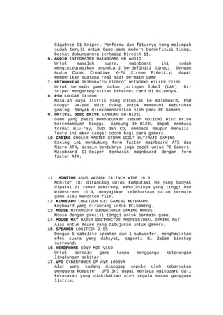 Gigabyte G1-Sniper. Performa dan fiturnya yang melimpah
sudah teruji untuk Game-game modern berdefinisi tinggi
berkat dukungannya terhadap DirectX 11.
6. AUDIO INTEGRATED MAINBOARD HD AUDIO
Untuk
masalah
suara,
mainboard
ini
sudah
mengintegrasikan soundcard berdefinisi tinggi. Dengan
Audio Codec Creative X-Fi Xtreme Fidelity, dapat
memberikan suasana real saat bermain game.
7. NETWORKING INTEGRATED BIGFOOT NETWORKS KILLER E2100
Untuk bermain game dalam jaringan lokal (LAN), G1Sniper mengintegrasikan Ethernet card di dalamnya.
8. PSU COUGAR GX-800
Masalah daya listrik yang disuplai ke mainboard, PSU
Cougar GX-800 Watt cukup untuk memenuhi kebutuhan
gaming. Banyak direkomendasikan oleh para PC Gamers.
9. OPTICAL DISC DRIVE SAMSUNG SH-B123L
Game yang pasti membutuhkan sebuah Optical Disc Drive
berkemampuan tinggi. Samsung SH-B123L dapat membaca
format Blu-ray, DVD dan CD, membaca maupun menulis.
Tentu ini akan sangat cocok bagi para gamers.
10. CASING COOLER MASTER STORM SCOUT ULTIMATE GAMING
Casing ini mendukung form factor mainboard ATX dan
Micro ATX, desain bentuknya juga cocok untuk PC Gamers.
Mainboard G1-Sniper termasuk mainboard dengan form
factor ATX.

11. MONITOR ASUS VW246H 24-INCH WIDE 16:9
Monitor ini dirancang untuk komputasi HD yang banyak
dipakai di zaman sekarang. Resolusinya yang tinggi dan
Widescreen 16:9, menyajikan keleluasaan dalam bermain
game atau menonton film.
12. KEYBOARD LOGITECH G11 GAMING KEYBOARD
Keyboard yang dirancang untuk PC-Gaming.
13. MOUSE MICROSOFT SIDEWINDER GAMING MOUSE
Mouse dengan presisi tinggi untuk bermain game.
14. MOUSE MAT RAZER DESTRUCTOR PROFESSIONAL GAMING MAT
Alas untuk mouse yang ditujukan untuk gamers.
15. SPEAKER LOGITECH Z-55
Dengan 5 satelite speaker dan 1 subwoofer, menghadirkan
efek suara yang dahsyat, seperti di dalam bioskop
surround.
16. HEADPHONE SONY MDR-V150
Untuk
bermain
game
tanpa
menggangu
ketenangan
lingkungan sekitar.
17. UPS CYBERPOWER CP AVR 1000VA
Alat yang kadang dianggap sepele oleh kebanyakan
pengguna komputer. UPS ini dapat menjaga mainboard dari
kerusakan yang diakibatkan oleh segala macam gangguan
listrik.

 