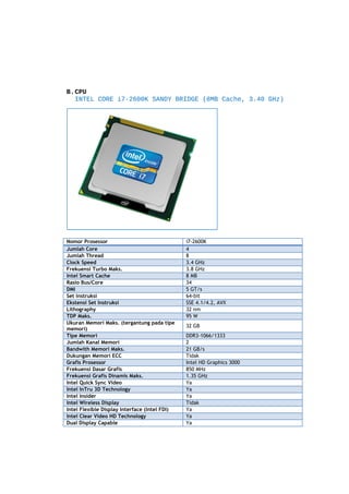 B.CPU
INTEL CORE i7-2600K SANDY BRIDGE (8MB Cache, 3.40 GHz)

Nomor Prosessor
Jumlah Core
Jumlah Thread
Clock Speed
Frekuensi Turbo Maks.
Intel Smart Cache
Rasio Bus/Core
DMI
Set Instruksi
Ekstensi Set Instruksi
Lithography
TDP Maks.
Ukuran Memori Maks. (tergantung pada tipe
memori)
Tipe Memori
Jumlah Kanal Memori
Bandwith Memori Maks.
Dukungan Memori ECC
Grafis Prosessor
Frekuensi Dasar Grafis
Frekuensi Grafis Dinamis Maks.
Intel Quick Sync Video
Intel InTru 3D Technology
Intel Insider
Intel Wireless Display
Intel Flexible Display Interface (Intel FDI)
Intel Clear Video HD Technology
Dual Display Capable

i7-2600K
4
8
3.4 GHz
3.8 GHz
8 MB
34
5 GT/s
64-bit
SSE 4.1/4.2, AVX
32 nm
95 W
32 GB
DDR3-1066/1333
2
21 GB/s
Tidak
Intel HD Graphics 3000
850 MHz
1.35 GHz
Ya
Ya
Ya
Tidak
Ya
Ya
Ya

 