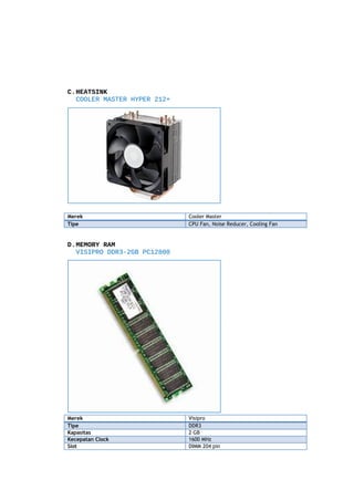 C.HEATSINK
COOLER MASTER HYPER 212+

Merek
Tipe

Cooler Master
CPU Fan, Noise Reducer, Cooling Fan

D.MEMORY RAM
VISIPRO DDR3-2GB PC12800

Merek
Tipe
Kapasitas
Kecepatan Clock
Slot

Visipro
DDR3
2 GB
1600 MHz
DIMM 204 pin

 