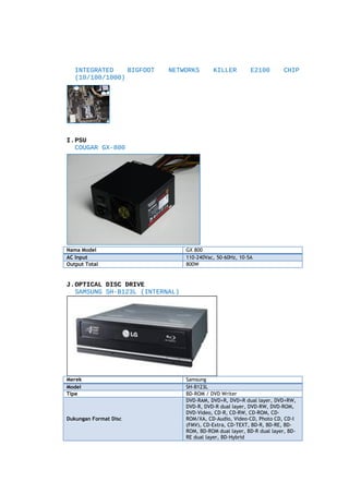 INTEGRATED
BIGFOOT
(10/100/1000)

NETWORKS

KILLER

E2100

CHIP

I.PSU
COUGAR GX-800

Nama Model
AC Input
Output Total

GX 800
110-240Vac, 50-60Hz, 10-5A
800W

J.OPTICAL DISC DRIVE
SAMSUNG SH-B123L (INTERNAL)

Merek
Model
Tipe

Dukungan Format Disc

Samsung
SH-B123L
BD-ROM / DVD Writer
DVD-RAM, DVD+R, DVD+R dual layer, DVD+RW,
DVD-R, DVD-R dual layer, DVD-RW, DVD-ROM,
DVD-Video, CD-R, CD-RW, CD-ROM, CDROM/XA, CD-Audio, Video-CD, Photo CD, CD-I
(FMV), CD-Extra, CD-TEXT, BD-R, BD-RE, BDROM, BD-ROM dual layer, BD-R dual layer, BDRE dual layer, BD-Hybrid

 