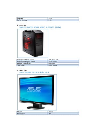 Interface
Buffer Memory

S-ATA
2 MB

K.CASING
COOLER MASTER STORM SCOUT ULTIMATE GAMING

Motherboard Form Factor
Metode Pendinginan Sistem
Cabinet Form Factor
Tipe Power

ATX, Micro ATX
1x120 mm fan
Mid-Tower
Power Supply

L.MONITOR
ASUS VW246H 24-Inch Wide 16:9

Ukuran
Rasio Layar

24 inci
16:9

 
