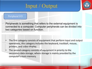 • The first category consists of equipment that perform input and output
operations, this category includes the keyboard, trackball, mouse,
printers, and video display.
• The second category consists of equipment in priority to the
secondary data storage, where storage is mainly provided by the
computer's main memory.
14
Input / Output
Peripheral I/O
Peripherals is something that refers to the external equipment is
connected to a computer. Computer peripherals can be divided into
two categories based on function.
 