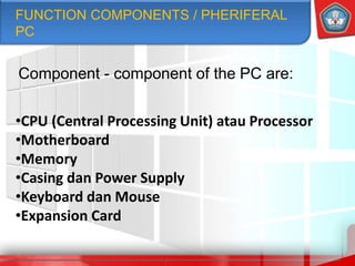FUNCTION COMPONENTS / PHERIFERAL
PC
Component - component of the PC are:
•CPU (Central Processing Unit) atau Processor
•Motherboard
•Memory
•Casing dan Power Supply
•Keyboard dan Mouse
•Expansion Card
 