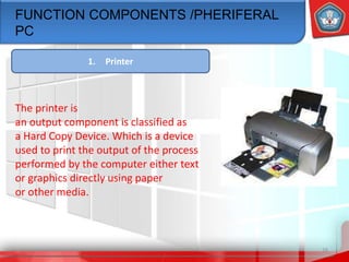 16
FUNCTION COMPONENTS /PHERIFERAL
PC
1. Printer
The printer is
an output component is classified as
a Hard Copy Device. Which is a device
used to print the output of the process
performed by the computer either text
or graphics directly using paper
or other media.
 