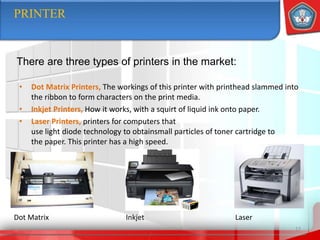 • Dot Matrix Printers, The workings of this printer with printhead slammed into
the ribbon to form characters on the print media.
• Inkjet Printers, How it works, with a squirt of liquid ink onto paper.
• Laser Printers, printers for computers that
use light diode technology to obtainsmall particles of toner cartridge to
the paper. This printer has a high speed.
17
PRINTER
There are three types of printers in the market:
Dot Matrix Inkjet Laser
 