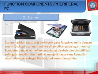 19
FUNCTION COMPONENTS /PHERIFERAL
PC
2. Scanner
Scanner adalah suatu alat elektronik yang fungsinya mirip dengan
mesin fotokopi, scanner hasilnya ditampilkan pada layar monitor
komputer dahulu kemudian baru dapat dirubah dan dimodifikasi
sehingga tampilan dan hasilnya menjadi bagus yang kemudian
dapat disimpan sebagai file text, dokumen dan gambar.
 