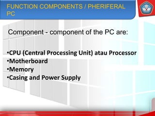 Component - component of the PC are:
•CPU (Central Processing Unit) atau Processor
•Motherboard
•Memory
•Casing and Power Supply
FUNCTION COMPONENTS / PHERIFERAL
PC
 