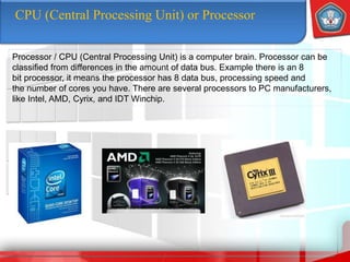 CPU (Central Processing Unit) or Processor
Processor / CPU (Central Processing Unit) is a computer brain. Processor can be
classified from differences in the amount of data bus. Example there is an 8
bit processor, it means the processor has 8 data bus, processing speed and
the number of cores you have. There are several processors to PC manufacturers,
like Intel, AMD, Cyrix, and IDT Winchip.
 
