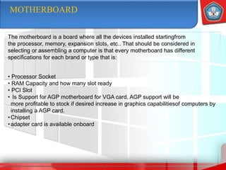 MOTHERBOARD
The motherboard is a board where all the devices installed startingfrom
the processor, memory, expansion slots, etc.. That should be considered in
selecting or assembling a computer is that every motherboard has different
specifications for each brand or type that is:
• Processor Socket
• RAM Capacity and how many slot ready
• PCI Slot
• Is Support for AGP motherboard for VGA card, AGP support will be
more profitable to stock if desired increase in graphics capabilitiesof computers by
installing a AGP card.
•Chipset
•adapter card is available onboard
 