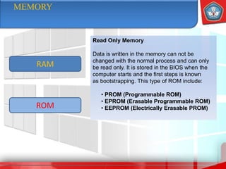 MEMORY
ROM
RAM
Read Only Memory
Data is written in the memory can not be
changed with the normal process and can only
be read only. It is stored in the BIOS when the
computer starts and the first steps is known
as bootstrapping. This type of ROM include:
• PROM (Programmable ROM)
• EPROM (Erasable Programmable ROM)
• EEPROM (Electrically Erasable PROM)
 