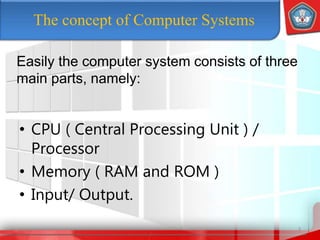 The concept of Computer Systems
• CPU ( Central Processing Unit ) /
Processor
• Memory ( RAM and ROM )
• Input/ Output.
3
Easily the computer system consists of three
main parts, namely:
 