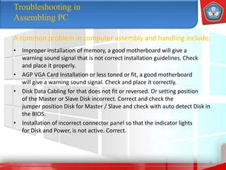 • Improper installation of memory, a good motherboard will give a
warning sound signal that is not correct installation guidelines. Check
and place it properly.
• AGP VGA Card Installation or less toned or fit, a good motherboard
will give a warning sound signal. Check and place it correctly.
• Disk Data Cabling for that does not fit or reversed. Or setting position
of the Master or Slave Disk incorrect. Correct and check the
jumper position Disk for Master / Slave and check with auto detect Disk in
the BIOS.
• Installation of incorrect connector panel so that the indicator lights
for Disk and Power, is not active. Correct.
32
Troubleshooting in
Assembling PC
A common problem in computer assembly and handling include:
 