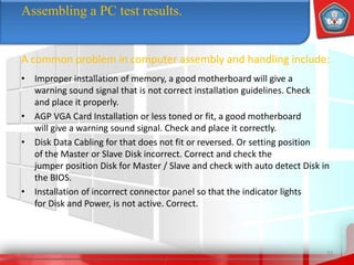 • Improper installation of memory, a good motherboard will give a
warning sound signal that is not correct installation guidelines. Check
and place it properly.
• AGP VGA Card Installation or less toned or fit, a good motherboard
will give a warning sound signal. Check and place it correctly.
• Disk Data Cabling for that does not fit or reversed. Or setting position
of the Master or Slave Disk incorrect. Correct and check the
jumper position Disk for Master / Slave and check with auto detect Disk in
the BIOS.
• Installation of incorrect connector panel so that the indicator lights
for Disk and Power, is not active. Correct.
33
Assembling a PC test results.
A common problem in computer assembly and handling include:
 