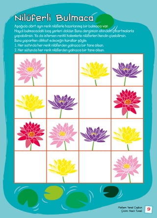 9
Nilüferli Bulmaca
Aşağıda dört ayrı renk nilüferle hazırlanmış bir bulmaca var.
Haydi bulmacadaki boş yerleri doldur. Bunu dergimizin ekindeki çıkartmalarla
yapabilirsin. Ya da istersen renkli kalemlerle nilüferleri kendin çizebilirsin.
Bunu yaparken dikkat edeceğin kurallar şöyle:
1. Her satırda her renk nilüferden yalnızca bir tane olsun.
2. Her sütunda her renk nilüferden yalnızca bir tane olsun.
Meltem Yenal Coşkun
Çizim: Nazlı Tunalı
 